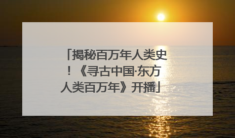 揭秘百万年人类史！《寻古中国·东方人类百万年》开播