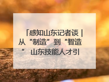 感知山东记者谈｜从“制造”到“智造” 山东技能人才引领产业升级