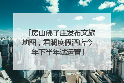 房山佛子庄发布文旅地图，君澜度假酒店今年下半年试运营
