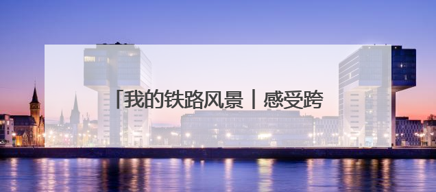 我的铁路风景︱感受跨越百年的铁路“印记”