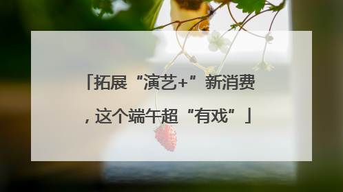 拓展“演艺+”新消费，这个端午超“有戏”