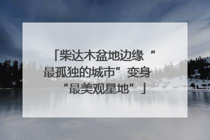 柴达木盆地边缘“最孤独的城市”变身“最美观星地”