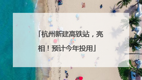 杭州新建高铁站，亮相！预计今年投用