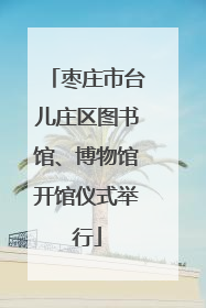 枣庄市台儿庄区图书馆、博物馆开馆仪式举行