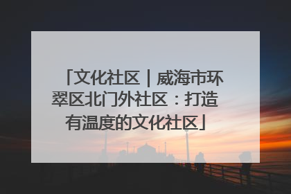 文化社区｜威海市环翠区北门外社区：打造有温度的文化社区