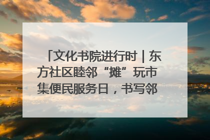 文化书院进行时｜东方社区睦邻“摊”玩市集便民服务日，书写邻里共生新篇章