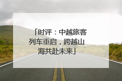 时评：中越旅客列车重启，跨越山海共赴未来