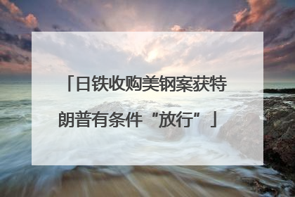 日铁收购美钢案获特朗普有条件“放行”