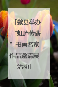 歙县举办“虹庐传薪”书画名家作品邀请展活动