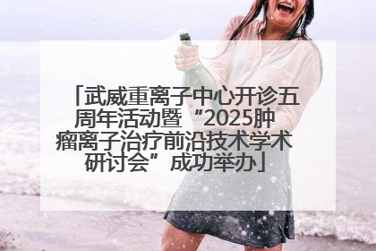 武威重离子中心开诊五周年活动暨“2025肿瘤离子治疗前沿技术学术研讨会”成功举办