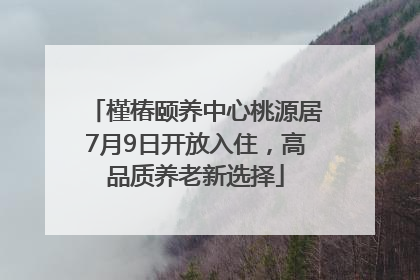 槿椿颐养中心桃源居7月9日开放入住，高品质养老新选择
