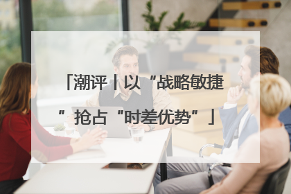 潮评丨以“战略敏捷”抢占“时差优势”