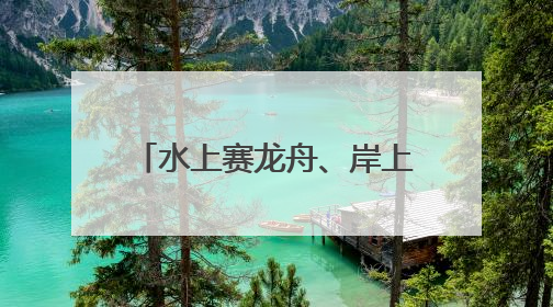 水上赛龙舟、岸上舞龙狮，沉浸式感受端午文化习俗