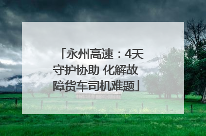 永州高速：4天守护协助 化解故障货车司机难题