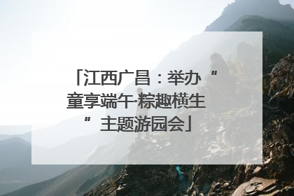 江西广昌：举办“童享端午·粽趣横生”主题游园会