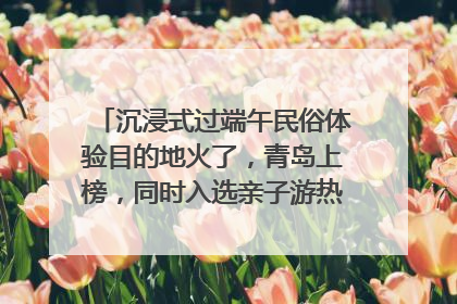 沉浸式过端午民俗体验目的地火了，青岛上榜，同时入选亲子游热门Top10