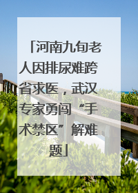 河南九旬老人因排尿难跨省求医，武汉专家勇闯“手术禁区”解难题