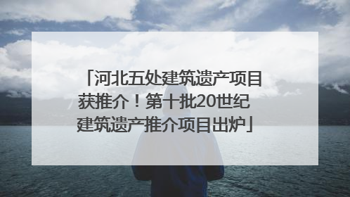 河北五处建筑遗产项目获推介！第十批20世纪建筑遗产推介项目出炉