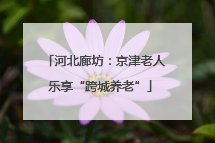 河北廊坊：京津老人乐享“跨城养老”