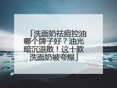 洗面奶祛痘控油哪个牌子好？油光暗沉退散！这十款洗面奶被夸爆