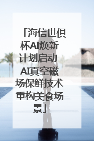 海信世俱杯AI焕新计划启动 AI真空磁场保鲜技术重构美食场景