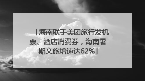 海南联手美团旅行发机票、酒店消费券，海南暑期文旅增速达62%