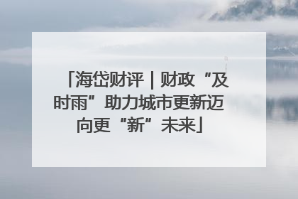 海岱财评｜财政“及时雨”助力城市更新迈向更“新”未来