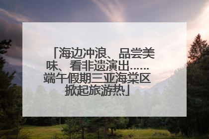 海边冲浪、品尝美味、看非遗演出……端午假期三亚海棠区掀起旅游热
