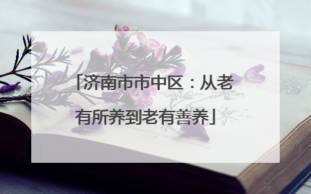 济南市市中区：从老有所养到老有善养