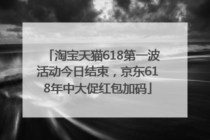 淘宝天猫618第一波活动今日结束，京东618年中大促红包加码