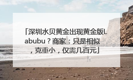 深圳水贝黄金出现黄金版Labubu？商家：只是相似，克重小，仅需几百元