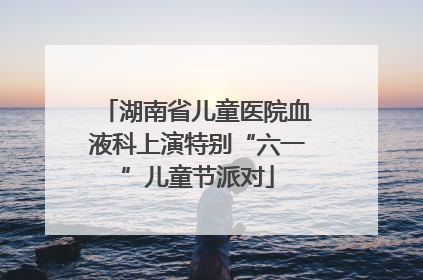 湖南省儿童医院血液科上演特别“六一”儿童节派对