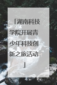湖南科技学院开展青少年科技创新之旅活动
