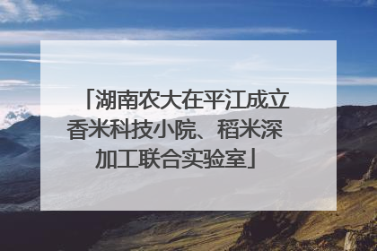 湖南农大在平江成立香米科技小院、稻米深加工联合实验室