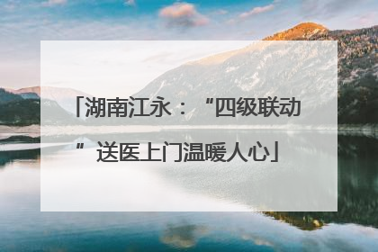湖南江永：“四级联动”送医上门温暖人心