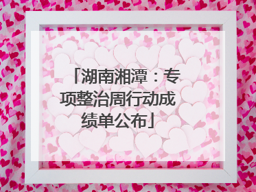 湖南湘潭：专项整治周行动成绩单公布
