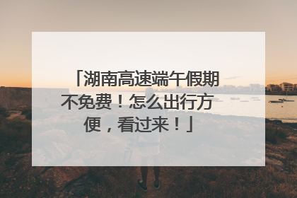 湖南高速端午假期不免费！怎么出行方便，看过来！