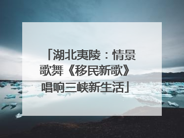 湖北夷陵：情景歌舞《移民新歌》唱响三峡新生活