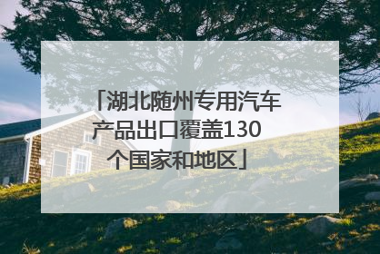湖北随州专用汽车产品出口覆盖130个国家和地区