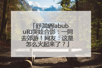 舒淇晒labubu和哭娃合影：一同去郊游！网友：这是怎么火起来了？