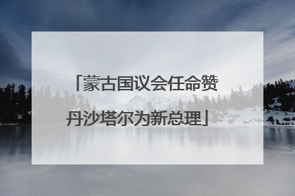 蒙古国议会任命赞丹沙塔尔为新总理