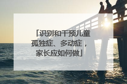 识别和干预儿童孤独症、多动症，家长应如何做