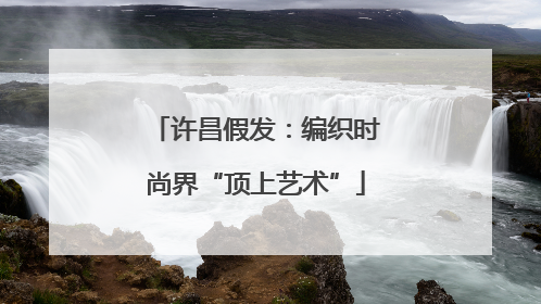 许昌假发：编织时尚界“顶上艺术”