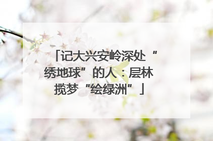 记大兴安岭深处“绣地球”的人：层林揽梦“绘绿洲”