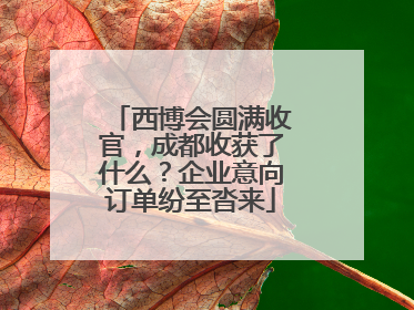 西博会圆满收官，成都收获了什么？企业意向订单纷至沓来