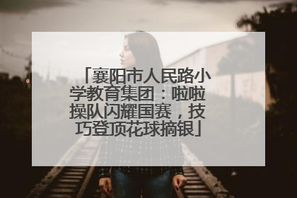 襄阳市人民路小学教育集团：啦啦操队闪耀国赛，技巧登顶花球摘银