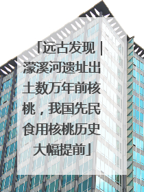 远古发现｜濛溪河遗址出土数万年前核桃，我国先民食用核桃历史大幅提前