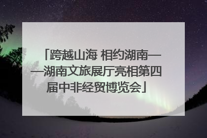 跨越山海 相约湖南——湖南文旅展厅亮相第四届中非经贸博览会