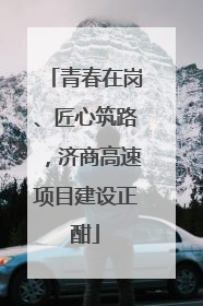 青春在岗、匠心筑路，济商高速项目建设正酣