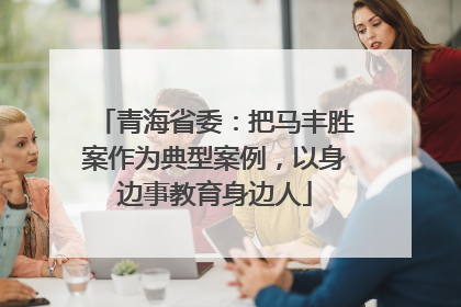 青海省委：把马丰胜案作为典型案例，以身边事教育身边人